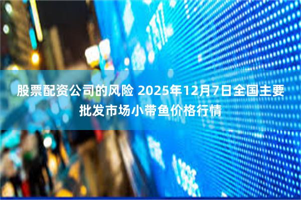股票配资公司的风险 2025年12月7日全国主要批发市场小带鱼价格行情